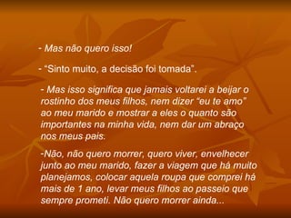 Mas não quero isso! “ Sinto muito, a decisão foi tomada”. Mas isso significa que jamais voltarei a beijar o rostinho dos meus filhos, nem dizer “eu te amo” ao meu marido e mostrar a eles o quanto são importantes na minha vida, nem dar um abraço nos meus pais. Não, não quero morrer, quero viver, envelhecer junto ao meu marido, fazer a viagem que há muito planejamos, colocar aquela roupa que comprei há mais de 1 ano, levar meus filhos ao passeio que sempre prometi. Não quero morrer ainda... 