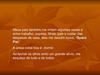 Meus pais também me irritam algumas vezes e entre trabalho, esposa, filhas, pais e cuidar das despesas de casa, eles me deixam louco. “ Quero Paz ”.  A única coisa boa é  dormir. Ao fechar os olhos sinto um grande alívio, me esqueço de tudo e de todos. 