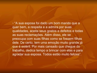“ A sua esposa foi dado um bom marido que a quer bem, a respeita e a admira por suas qualidades, aceita seus gostos e defeitos e todas as suas reclamações. Além disso, ele se preocupa com suas filhas como se fossem filhas dele. De certo, tem uma emoção muito grande já que é estéril. Por mais cansado que chegue do trabalho, dedica tempo a brincar com elas e para agradar sua esposa. Todos estão muito felizes”. 