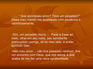 ..... “ Que aconteceu amor? Teve um pesadelo?” Disse meu marido me acordando com paciência e carinhosamente. Sim, um pesadelo horriv ....  Parei a frase ao meio, olhei em seu rosto, seu semblante preocupado comigo, ali do meu lado, e então, sorrindo falei: Não meu amor.... não tive pesadelo nenhum, tive um encontro com Deus, que nos adora, e que acaba de me dar uma nova oportunidade. 