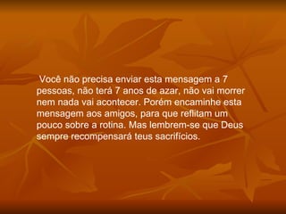 Você não precisa enviar esta mensagem a 7 pessoas, não terá 7 anos de azar, não vai morrer nem nada vai acontecer. Porém encaminhe esta mensagem aos amigos, para que reflitam um pouco sobre a rotina. Mas lembrem-se que Deus sempre recompensará teus sacrifícios. 
