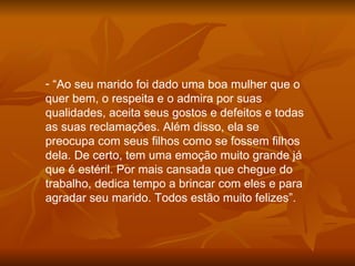 “ Ao seu marido foi dado uma boa mulher que o quer bem, o respeita e o admira por suas qualidades, aceita seus gostos e defeitos e todas as suas reclamações. Além disso, ela se preocupa com seus filhos como se fossem filhos dela. De certo, tem uma emoção muito grande já que é estéril. Por mais cansada que chegue do trabalho, dedica tempo a brincar com eles e para agradar seu marido. Todos estão muito felizes”. 