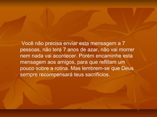 Você não precisa enviar esta mensagem a 7
pessoas, não terá 7 anos de azar, não vai morrer
nem nada vai acontecer. Porém encaminhe esta
mensagem aos amigos, para que reflitam um
pouco sobre a rotina. Mas lembrem-se que Deus
sempre recompensará teus sacrifícios.
 