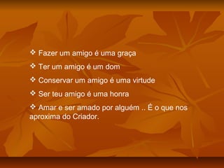  Fazer um amigo é uma graça
 Ter um amigo é um dom
 Conservar um amigo é uma virtude
 Ser teu amigo é uma honra
 Amar e ser amado por alguém .. É o que nos
aproxima do Criador.
 
