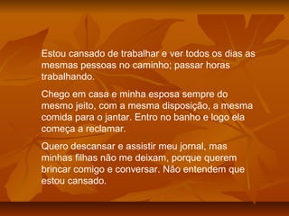 Estou cansado de trabalhar e ver todos os dias as
mesmas pessoas no caminho; passar horas
trabalhando.
Chego em casa e minha esposa sempre do
mesmo jeito, com a mesma disposição, a mesma
comida para o jantar. Entro no banho e logo ela
começa a reclamar.
Quero descansar e assistir meu jornal, mas
minhas filhas não me deixam, porque querem
brincar comigo e conversar. Não entendem que
estou cansado.
 
