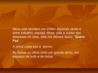 Meus pais também me irritam algumas vezes e
entre trabalho, esposa, filhas, pais e cuidar das
despesas de casa, eles me deixam louco. “Quero
Paz”.
A única coisa boa é dormir.
Ao fechar os olhos sinto um grande alívio, me
esqueço de tudo e de todos.
 