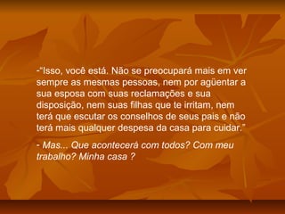 -“Isso, você está. Não se preocupará mais em ver
sempre as mesmas pessoas, nem por agüentar a
sua esposa com suas reclamações e sua
disposição, nem suas filhas que te irritam, nem
terá que escutar os conselhos de seus pais e não
terá mais qualquer despesa da casa para cuidar.”
- Mas... Que acontecerá com todos? Com meu
trabalho? Minha casa ?
 