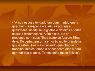 - “A sua esposa foi dado um bom marido que a
quer bem, a respeita e a admira por suas
qualidades, aceita seus gostos e defeitos e todas
as suas reclamações. Além disso, ele se
preocupa com suas filhas como se fossem filhas
dele. De certo, tem uma emoção muito grande já
que é estéril. Por mais cansado que chegue do
trabalho, dedica tempo a brincar com elas e para
agradar sua esposa. Todos estão muito felizes”.
 