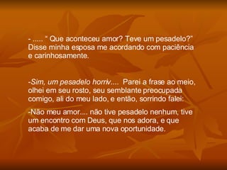 ..... “ Que aconteceu amor? Teve um pesadelo?” Disse minha esposa me acordando com paciência e carinhosamente. Sim, um pesadelo horriv ....  Parei a frase ao meio, olhei em seu rosto, seu semblante preocupada comigo, ali do meu lado, e então, sorrindo falei: Não meu amor.... não tive pesadelo nenhum, tive um encontro com Deus, que nos adora, e que acaba de me dar uma nova oportunidade. 