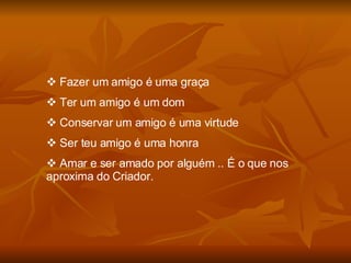 Fazer um amigo é uma graça Ter um amigo é um dom Conservar um amigo é uma virtude Ser teu amigo é uma honra Amar e ser amado por alguém .. É o que nos aproxima do Criador. 