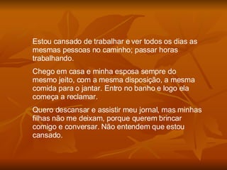 Estou cansado de trabalhar e ver todos os dias as mesmas pessoas no caminho; passar horas trabalhando. Chego em casa e minha esposa sempre do mesmo jeito, com a mesma disposição, a mesma comida para o jantar. Entro no banho e logo ela começa a reclamar. Quero descansar e assistir meu jornal, mas minhas filhas não me deixam, porque querem brincar comigo e conversar. Não entendem que estou cansado. 