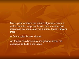 Meus pais também me irritam algumas vezes e entre trabalho, esposa, filhas, pais e cuidar das despesas de casa, eles me deixam louco. “ Quero Paz ”.  A única coisa boa é  dormir. Ao fechar os olhos sinto um grande alívio, me esqueço de tudo e de todos. 