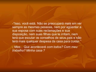 “ Isso, você está. Não se preocupará mais em ver sempre as mesmas pessoas, nem por agüentar a sua esposa com suas reclamações e sua disposição, nem suas filhas que te irritam, nem terá que escutar os conselhos de seus pais e não terá mais qualquer despesa da casa para cuidar.” Mas... Que acontecerá com todos? Com meu trabalho? Minha casa ?  