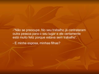 “ Não se preocupe. No seu trabalho já contrataram outra pessoa para o seu lugar e ele certamente está muito feliz porque estava sem trabalho”. E minha esposa, minhas filhas? 