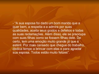 “ A sua esposa foi dado um bom marido que a quer bem, a respeita e a admira por suas qualidades, aceita seus gostos e defeitos e todas as suas reclamações. Além disso, ele se preocupa com suas filhas como se fossem filhas dele. De certo, tem uma emoção muito grande já que é estéril. Por mais cansado que chegue do trabalho, dedica tempo a brincar com elas e para agradar sua esposa. Todos estão muito felizes”. 