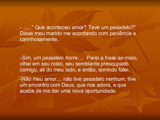 ..... “ Que aconteceu amor? Teve um pesadelo?” Disse meu marido me acordando com paciência e carinhosamente. Sim, um pesadelo horriv ....  Parei a frase ao meio, olhei em seu rosto, seu semblante preocupado comigo, ali do meu lado, e então, sorrindo falei: Não meu amor.... não tive pesadelo nenhum, tive um encontro com Deus, que nos adora, e que acaba de me dar uma nova oportunidade. 