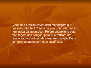 Você não precisa enviar esta mensagem a 7 pessoas, não terá 7 anos de azar, não vai morrer nem nada vai acontecer. Porém encaminhe esta mensagem aos amigos, para que reflitam um pouco sobre a rotina. Mas lembrem-se que Deus sempre recompensará teus sacrifícios. 