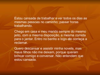 Estou cansada de trabalhar e ver todos os dias as mesmas pessoas no caminho; passar horas trabalhando. Chego em casa e meu marido sempre do mesmo jeito, com a mesma disposição, a mesma comida para o jantar. Entro no banho e logo ele começa a reclamar. Quero descansar e assistir minha novela, mas meus filhos não me deixam, porque querem brincar comigo e conversar. Não entendem que estou cansada. 