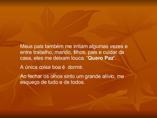 Meus pais também me irritam algumas vezes e entre trabalho, marido, filhos, pais e cuidar da casa, eles me deixam louca. “ Quero Paz ”.  A única coisa boa é  dormir. Ao fechar os olhos sinto um grande alívio, me esqueço de tudo e de todos. 