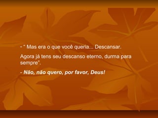 - “ Mas era o que você queria... Descansar.
Agora já tens seu descanso eterno, durma para
sempre”.
- Não, não quero, por favor, Deus!
 