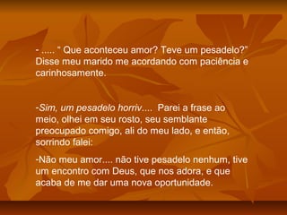 - ..... “ Que aconteceu amor? Teve um pesadelo?”
Disse meu marido me acordando com paciência e
carinhosamente.
-Sim, um pesadelo horriv.... Parei a frase ao
meio, olhei em seu rosto, seu semblante
preocupado comigo, ali do meu lado, e então,
sorrindo falei:
-Não meu amor.... não tive pesadelo nenhum, tive
um encontro com Deus, que nos adora, e que
acaba de me dar uma nova oportunidade.
 