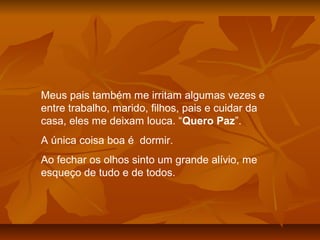 Meus pais também me irritam algumas vezes e
entre trabalho, marido, filhos, pais e cuidar da
casa, eles me deixam louca. “Quero Paz”.
A única coisa boa é dormir.
Ao fechar os olhos sinto um grande alívio, me
esqueço de tudo e de todos.
 