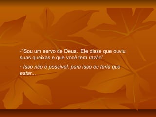 -“Sou um servo de Deus. Ele disse que ouviu
suas queixas e que você tem razão”.
- Isso não é possível, para isso eu teria que
estar...
 