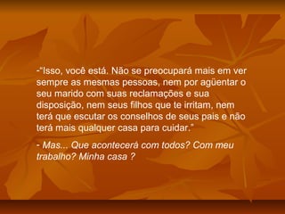 -“Isso, você está. Não se preocupará mais em ver
sempre as mesmas pessoas, nem por agüentar o
seu marido com suas reclamações e sua
disposição, nem seus filhos que te irritam, nem
terá que escutar os conselhos de seus pais e não
terá mais qualquer casa para cuidar.”
- Mas... Que acontecerá com todos? Com meu
trabalho? Minha casa ?
 
