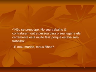 -“Não se preocupe. No seu trabalho já
contrataram outra pessoa para o seu lugar e ela
certamente está muito feliz porque estava sem
trabalho”.
- E meu marido, meus filhos?
 
