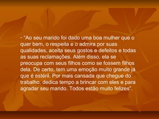 - “Ao seu marido foi dado uma boa mulher que o
quer bem, o respeita e o admira por suas
qualidades, aceita seus gostos e defeitos e todas
as suas reclamações. Além disso, ela se
preocupa com seus filhos como se fossem filhos
dela. De certo, tem uma emoção muito grande já
que é estéril. Por mais cansada que chegue do
trabalho, dedica tempo a brincar com eles e para
agradar seu marido. Todos estão muito felizes”.
 