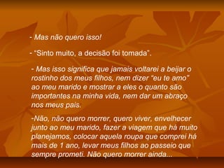 - Mas não quero isso!
- “Sinto muito, a decisão foi tomada”.
- Mas isso significa que jamais voltarei a beijar o
rostinho dos meus filhos, nem dizer “eu te amo”
ao meu marido e mostrar a eles o quanto são
importantes na minha vida, nem dar um abraço
nos meus pais.
-Não, não quero morrer, quero viver, envelhecer
junto ao meu marido, fazer a viagem que há muito
planejamos, colocar aquela roupa que comprei há
mais de 1 ano, levar meus filhos ao passeio que
sempre prometi. Não quero morrer ainda...
 