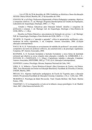 10




______. Lei n.9.394, de 20 de dezembro de 1996. Estabelece as diretrizes e bases da educação
nacional. Diário Oficial, Brasília, DF, 23 de dezembro de 1996.
CHAVES, M. et all (Org). Professores Repensando a Prática Pedagógica: propostas, objetivos
e conquistas coletivas. 21. ed. Maringá: Programa Interdisciplinar de Estudos de Populações,
Laboratório de Arqueologia, Etnologia, 2008. v. 1. 79 p.
____. Estudos e Práticas Educativas para Educação Infantil: desafios e conquistas de
professores e crianças. 1. ed. Maringá: Lab. de Arqueologia, Etnologia e Etno-História da
UEM, 2007a. v. 1. 40 p.
____. Desafios na Prática Educativa: uma proposta de formação em serviço. 1. ed. Maringá:
Lab. de Arqueologia, Etnologia e Etno-História da UEM, 2007b. v. 1. 33 p.
DUARTE, N. Vigotski e o “aprender a aprender”: crítica às apropriações neoliberais e pós-
modernas da teoria vigotskiana. 3. ed. Campinas: Autores Associados, 2004. (Coleção
educação contemporânea)
FACCI, M. G. D. Valorização ou esvaziamento do trabalho do professor?: um estudo crítico-
comparativo da teoria do professor reflexivo, do construtivismo e da psicologia vigotskiana.
Campinas, SP: Autores Associados, 2004.
KUENZER, A. Z. Exclusão Includente e Inclusão Excludente: a nova forma de dualidade
estrutural que objetiva as novas relações entre educação e trabalho. In: LOMBARDI, J. C.,
SAVIANI, D. e SANFELICE, J. L. (Orgs.). Capitalismo, trabalho e educação. Campinas:
Autores Associados, HISTEDBR, 2002, p. 77-95. (Col. Educação Contemporânea).
LEONTIEV e outros. Psicologia. Havana: Imprensa Nacional de Cuba, 1961.
LIMA, E. A. Infância e Teoria Histórico-Cultural: (Des) Encontros da Teoria e da Prática.
2005, Tese (Doutorado em Ensino na Educação Brasileira). Faculdade de Filosofia e Ciências,
UNESP, Marília, 2005.
MELLO, S.A. Algumas implicações pedagógicas da Escola de Vygotsky para a educação
infantil, Pro-posições/Faculdade de Educação-Unicamp, Campinas, v.10, n. 1 (28), mar. 1999.
MUKHINA,V. Psicologia da Idade Pré-escolar. Trad. Claudia Berliner. São Paulo: Martins
Fontes, 1996.
VIGOTSKY, L. S. La imaginación y el arte en la infancia: ensayo psicológico. 8. ed. Madrid:
Akal, 2007. (Akal básica de bolsillo, 87)
 