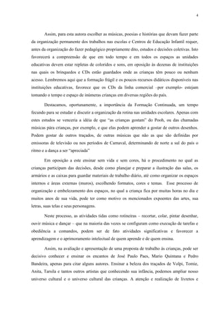 4




       Assim, para esta autora escolher as músicas, poesias e histórias que devam fazer parte
da organização permanente dos trabalhos nas escolas e Centros de Educação Infantil requer,
antes da organização do fazer pedagógico propriamente dito, estudos e decisões coletivas. Isto
favorecerá a compreensão de que em todo tempo e em todos os espaços as unidades
educativas devem estar repletas de coloridos e sons, em oposição às dezenas de instituições
nas quais os brinquedos e CDs estão guardados onde as crianças têm pouco ou nenhum
acesso. Lembremos aqui que a formação frágil e os poucos recursos didáticos disponíveis nas
instituições educativas, favorece que os CDs da linha comercial –por exemplo- estejam
tomando o tempo e espaço de inúmeras crianças em diversas regiões do país.

       Destacamos, oportunamente, a importância da Formação Continuada, um tempo
fecundo para se estudar e discutir a organização da rotina nas unidades escolares. Apenas com
estes estudos se venceria a idéia de que “as crianças gostam” do Pooh, ou das chamadas
músicas pára crianças, por exemplo, e que elas podem aprender a gostar de outros desenhos.
Podem gostar de outros traçados, de outras músicas que não as que são definidas por
emissoras de televisão ou nos períodos de Carnaval, determinando de norte a sul do país o
ritmo e a dança a ser “apreciada”

       Em oposição a este ensinar sem vida e sem cores, há o procedimento no qual as
crianças participam das decisões, desde como planejar e preparar a ilustração das salas, os
armários e as caixas para guardar materiais de trabalho diário, até como organizar os espaços
internos e áreas externas (muros), escolhendo formatos, cores e temas. Esse processo de
organização e embelezamento dos espaços, no qual a criança fica por muitas horas no dia e
muitos anos de sua vida, pode ter como motivo os mencionados expoentes das artes, sua
letras, suas telas e seus personagens.

       Neste processo, as atividades tidas como rotineiras – recortar, colar, pintar desenhar,
ouvir música e dançar – que na maioria das vezes se configuram como execução de tarefas e
obediência a comandos, podem ser de fato atividades significativas e favorecer a
aprendizagem e o aprimoramento intelectual de quem aprende e de quem ensina.

       Assim, na avaliação e apresentação de uma proposta de trabalho às crianças, pode ser
decisivo conhecer e ensinar os encantos de José Paulo Paes, Mario Quintana e Pedro
Bandeira, apenas para citar alguns autores. Ensinar a beleza dos traçados de Volpi, Tomie,
Anita, Tarsila e tantos outros artistas que conhecendo sua infância, podemos ampliar nosso
universo cultural e o universo cultural das crianças. A atenção e realização de livretos e
 