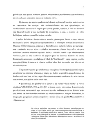 5




painéis com estes poetas, escritores, pintores, não elimina os procedimentos convencionais de
recorte, colagem, amassados, massas de modelar e outros.

        Destacamos que a preocupação central não está no desenvolvimento e aprimoramento
da coordenação das crianças, mas fundamentalmente em sua aprendizagem, no
estabelecimento de motivos e alegrias para querer aprender, conhecer, e com isto favorecer
seu desenvolvimento e sua habilidade de coordenação, o que, a exemplo de outras
habilidades, será uma conseqüência desse trabalho.

   A defesa do brincar e brincar com as histórias, personagens, formas e cores, além da
realização de leituras carregadas de significado atende às orientações extraídas dos escritos de
Mukhina (1996). Esta autora, amparada na Teoria Histórico-Cultural, reafirma que a criança –
nas experiências com as artes – estabelece comparações, elabora impressões, interpreta
conflitos e considera diferentes hipóteses. Assim, a Literatura Infantil – que aparentemente é
valorizada, mas de fato é colocada em segundo plano na Educação Infantil e no Ensino
Fundamental, assumindo a condição de atividade de “final da aula” – nesta proposta constitui
uma possibilidade de mostrar às crianças a vida e a luta do e no mundo, para além de sua
vivência imediata.

       É importante registrar que esta forma de condução do trabalho pedagógico não implica
em eliminar ou minimizar a fantasia, o mágico e o lúdico; ao contrário, estes elementos são
fundamentais para levar a criança a perceber-se como autora de suas ilustrações, seus escritos,
suas histórias, suas poesias e suas lindas telas.

       A possibilidade de apropriar-se da cultura e de realizar “novas tarefas” e “novas
atividades” (MUKHINA, 1996, p. 284-285) se traduz como a necessidade da concentração
para lembrar-se ou reproduzir algo ou mesmo proceder à elaboração de um desenho, ações
que podem ser imediatamente associadas ao desenvolvimento da atenção, da memória, da
imaginação, que ganham sentido com pintores e poetas. Sobre esta questão Mukhina (1995, p.
40) ensina que:



                         As crianças assimilam esse mundo, a cultura humana, assimilam pouco a
                         pouco as experiências sociais que essa cultura contém, os conhecimentos, as
                         aptidões e as qualidades psíquicas do homem. È essa a herança social. Sem
                         dúvida, criança não pode se integrar a cultura humana de forma espontânea.
                         Consegue-o com a ajuda contínua e a orientação do adulto – no processo de
                         educação e de ensino.
 
