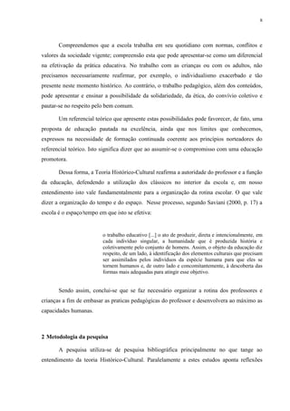 8




       Compreendemos que a escola trabalha em seu quotidiano com normas, conflitos e
valores da sociedade vigente; compreensão esta que pode apresentar-se como um diferencial
na efetivação da prática educativa. No trabalho com as crianças ou com os adultos, não
precisamos necessariamente reafirmar, por exemplo, o individualismo exacerbado e tão
presente neste momento histórico. Ao contrário, o trabalho pedagógico, além dos conteúdos,
pode apresentar e ensinar a possibilidade da solidariedade, da ética, do convívio coletivo e
pautar-se no respeito pelo bem comum.

       Um referencial teórico que apresente estas possibilidades pode favorecer, de fato, uma
proposta de educação pautada na excelência, ainda que nos limites que conhecemos,
expressos na necessidade de formação continuada coerente aos princípios norteadores do
referencial teórico. Isto significa dizer que ao assumir-se o compromisso com uma educação
promotora.

       Dessa forma, a Teoria Histórico-Cultural reafirma a autoridade do professor e a função
da educação, defendendo a utilização dos clássicos no interior da escola e, em nosso
entendimento isto vale fundamentalmente para a organização da rotina escolar. O que vale
dizer a organização do tempo e do espaço. Nesse processo, segundo Saviani (2000, p. 17) a
escola é o espaço/tempo em que isto se efetiva:


                          o trabalho educativo [...] o ato de produzir, direta e intencionalmente, em
                          cada indivíduo singular, a humanidade que é produzida história e
                          coletivamente pelo conjunto de homens. Assim, o objeto da educação diz
                          respeito, de um lado, à identificação dos elementos culturais que precisam
                          ser assimilados pelos indivíduos da espécie humana para que eles se
                          tornem humanos e, de outro lado e concomitantemente, à descoberta das
                          formas mais adequadas para atingir esse objetivo.


       Sendo assim, conclui-se que se faz necessário organizar a rotina dos professores e
crianças a fim de embasar as praticas pedagógicas do professor e desenvolvera ao máximo as
capacidades humanas.



2 Metodologia da pesquisa

       A pesquisa utiliza-se de pesquisa bibliográfica principalmente no que tange ao
entendimento da teoria Histórico-Cultural. Paralelamente a estes estudos aponta reflexões
 