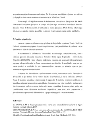 9




acerca de pesquisas de campos realizadas a fim de observar a realidade existente nas práticas
pedagógicas atual nas escolas e centros de educação infantil no Paraná.

       Para atingir tal objetivo usamos de fichamentos, anotações e fotografias dos locais
onde se realizam várias pesquisas de campo, não cabe aqui ressaltar os municípios, pois esta
pesquisa relata de forma sucinta a totalidade de outras pesquisas. Desta forma, cabem aqui
observações sucintas e claras que, aliás, podem ser observadas em outras tantas realidades.



3 Considerações finais

       Ante ao exposto, reafirmamos que a indicação do trabalho a partir da Teoria Histórico-
Cultural, objetiva uma proposta de estudos preliminares com possibilidade de embasar a ação
educativa de todas as unidades escolares.

       Considerarmos a contribuição fundamental da Psicologia Histórico-Cultural, com a
idéia de que esta atividade criadora do homem o torna capaz de projetar – como afirma
Vigostski (2000;2007) – fazer o futuro, modificar o presente; e é justamente isto que faz com
que este referencial teórico se firme como resposta aos desafios da atualidade, uma vez que
torna possível a condição de nos instrumentalizar, mesmo em situação adversa para
vislumbrar as possibilidades de êxito.

       Sabemos das dificuldades e enfrentamentos diários, destacamos aqui a formação de
professores o que de fato não é o único desafio a ser vencido, a ele se soma-se a estrutura
física de algumas unidades, a necessidade de aquisição de material e recursos didáticos de
qualidade, além de tantas outras necessidades. Entendemos que estas condições muitas vezes
interferem sobre a oferta e acesso à educação, sobre a qualidade da mesma, ainda assim não
consideramos estes elementos totalmente impeditivos para uma ação competente e
profissional dos professores e membros de Equipes Pedagógicas e Administrativas.



Referências

BARROCO, S. M. S. Psicologia educacional e arte: uma leitura histórico-cultural da figura
humana. Maringá: Eduem, 2007.
BLOGANODEZHINA, L. V. Las emociones y los sentimientos. In: SMIRNOV, LEONTIEV
e outros. Psicologia. Havana: Imprensa Nacional de Cuba, 1961, p. 375
BRASIL. Constituição da República Federativa do Brasil. 9.ed. São Paulo: RT, 2004.
 