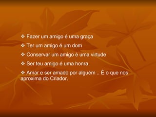 Fazer um amigo é uma graça Ter um amigo é um dom Conservar um amigo é uma virtude Ser teu amigo é uma honra Amar e ser amado por alguém .. É o que nos aproxima do Criador. 