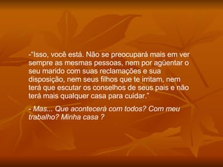 “ Isso, você está. Não se preocupará mais em ver sempre as mesmas pessoas, nem por agüentar o seu marido com suas reclamações e sua disposição, nem seus filhos que te irritam, nem terá que escutar os conselhos de seus pais e não terá mais qualquer casa para cuidar.” Mas... Que acontecerá com todos? Com meu trabalho? Minha casa ?  