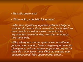 Mas não quero isso! “ Sinto muito, a decisão foi tomada”. Mas isso significa que jamais voltarei a beijar o rostinho dos meus filhos, nem dizer “eu te amo” ao meu marido e mostrar a eles o quanto são importantes na minha vida, nem dar um abraço nos meus pais. Não, não quero morrer, quero viver, envelhecer junto ao meu marido, fazer a viagem que há muito planejamos, colocar aquela roupa que comprei há mais de 1 ano, levar meus filhos ao passeio que sempre prometi. Não quero morrer ainda... 