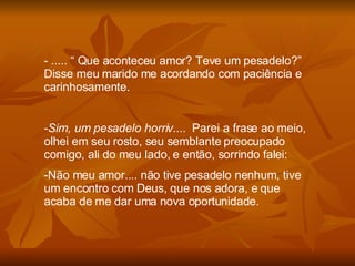 ..... “ Que aconteceu amor? Teve um pesadelo?” Disse meu marido me acordando com paciência e carinhosamente. Sim, um pesadelo horriv ....  Parei a frase ao meio, olhei em seu rosto, seu semblante preocupado comigo, ali do meu lado, e então, sorrindo falei: Não meu amor.... não tive pesadelo nenhum, tive um encontro com Deus, que nos adora, e que acaba de me dar uma nova oportunidade. 