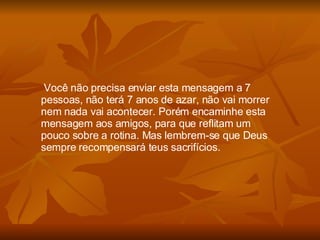 Você não precisa enviar esta mensagem a 7 pessoas, não terá 7 anos de azar, não vai morrer nem nada vai acontecer. Porém encaminhe esta mensagem aos amigos, para que reflitam um pouco sobre a rotina. Mas lembrem-se que Deus sempre recompensará teus sacrifícios. 