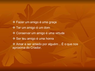 Fazer um amigo é uma graça Ter um amigo é um dom Conservar um amigo é uma virtude Ser teu amigo é uma honra Amar e ser amado por alguém .. É o que nos aproxima do Criador. 