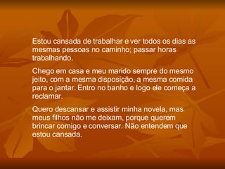 Estou cansada de trabalhar e ver todos os dias as mesmas pessoas no caminho; passar horas trabalhando. Chego em casa e meu marido sempre do mesmo jeito, com a mesma disposição, a mesma comida para o jantar. Entro no banho e logo ele começa a reclamar. Quero descansar e assistir minha novela, mas meus filhos não me deixam, porque querem brincar comigo e conversar. Não entendem que estou cansada. 