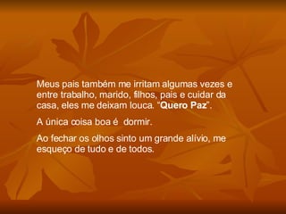 Meus pais também me irritam algumas vezes e entre trabalho, marido, filhos, pais e cuidar da casa, eles me deixam louca. “ Quero Paz ”.  A única coisa boa é  dormir. Ao fechar os olhos sinto um grande alívio, me esqueço de tudo e de todos. 