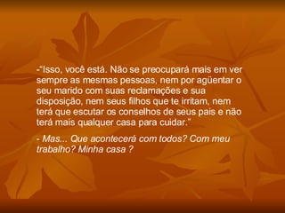 “ Isso, você está. Não se preocupará mais em ver sempre as mesmas pessoas, nem por agüentar o seu marido com suas reclamações e sua disposição, nem seus filhos que te irritam, nem terá que escutar os conselhos de seus pais e não terá mais qualquer casa para cuidar.” Mas... Que acontecerá com todos? Com meu trabalho? Minha casa ?  