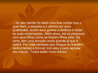 “ Ao seu marido foi dado uma boa mulher que o quer bem, o respeita e o admira por suas qualidades, aceita seus gostos e defeitos e todas as suas reclamações. Além disso, ela se preocupa com seus filhos como se fossem filhos dela. De certo, tem uma emoção muito grande já que é estéril. Por mais cansada que chegue do trabalho, dedica tempo a brincar com eles e para agradar seu marido. Todos estão muito felizes”. 