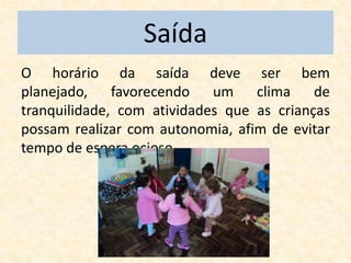 Saída
O horário da saída deve ser bem
planejado, favorecendo um clima de
tranquilidade, com atividades que as crianças
possam realizar com autonomia, afim de evitar
tempo de espera ocioso.
 