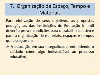 7. Organização de Espaço, Tempo e
              Materiais
Para efetivação de seus objetivos, as propostas
pedagógicas das instituições de Educação Infantil
deverão prever condições para o trabalho coletivo e
para a organização de materiais, espaços e tempos
que assegurem:
 A educação em sua integralidade, entendendo o
  cuidado como algo indissociável ao processo
  educativo;
 