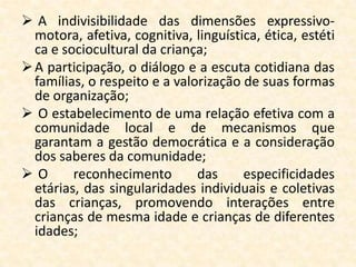  A indivisibilidade das dimensões expressivo-
  motora, afetiva, cognitiva, linguística, ética, estéti
  ca e sociocultural da criança;
 A participação, o diálogo e a escuta cotidiana das
  famílias, o respeito e a valorização de suas formas
  de organização;
 O estabelecimento de uma relação efetiva com a
  comunidade local e de mecanismos que
  garantam a gestão democrática e a consideração
  dos saberes da comunidade;
O       reconhecimento        das     especificidades
  etárias, das singularidades individuais e coletivas
  das crianças, promovendo interações entre
  crianças de mesma idade e crianças de diferentes
  idades;
 