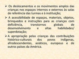  Os deslocamentos e os movimentos amplos das
  crianças nos espaços internos e externos às salas
  de referência das turmas e à instituição;
 A acessibilidade de espaços, materiais, objetos,
  brinquedos e instruções para as crianças com
  deficiência,      transtornos      globais       de
  desenvolvimento        e    altas      habilidades/
  superdotação;
 A apropriação pelas crianças das contribuições
  histórico-culturais    dos    povos      indígenas,
  afrodescendentes, asiáticos, europeus e de
  outros países da América.
 